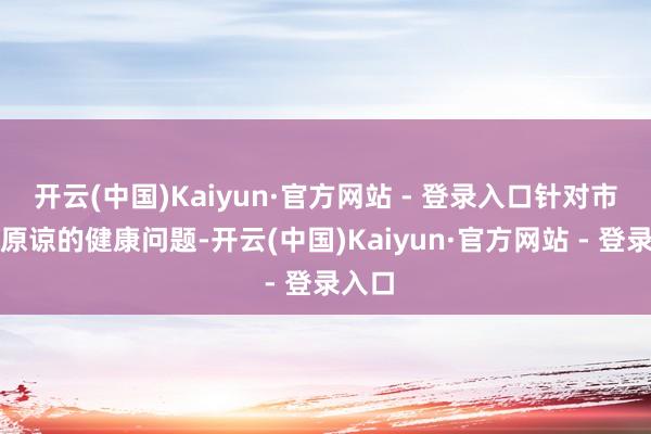 开云(中国)Kaiyun·官方网站 - 登录入口针对市民们原谅的健康问题-开云(中国)Kaiyun·官方网站 - 登录入口