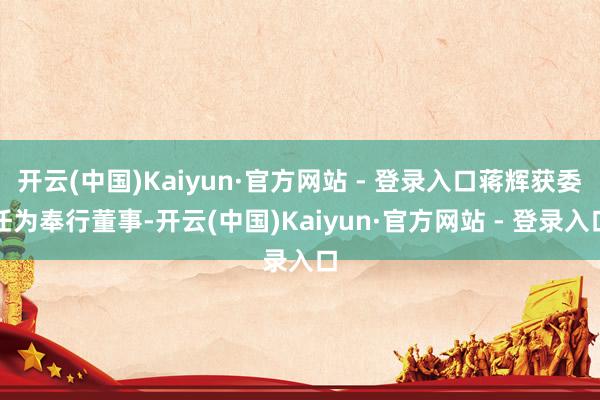 开云(中国)Kaiyun·官方网站 - 登录入口蒋辉获委任为奉行董事-开云(中国)Kaiyun·官方网站 - 登录入口