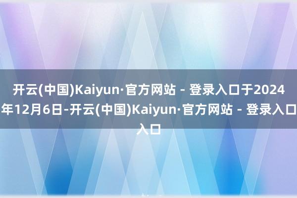 开云(中国)Kaiyun·官方网站 - 登录入口于2024年12月6日-开云(中国)Kaiyun·官方网站 - 登录入口