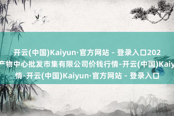 开云(中国)Kaiyun·官方网站 - 登录入口2024年12月7日南昌深圳农产物中心批发市集有限公司价钱行情-开云(中国)Kaiyun·官方网站 - 登录入口