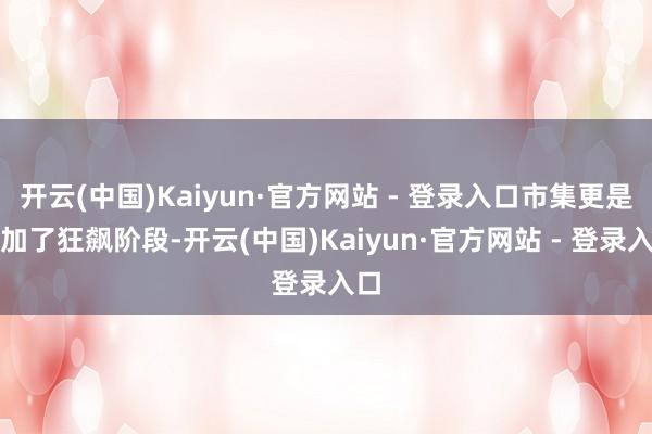 开云(中国)Kaiyun·官方网站 - 登录入口市集更是参加了狂飙阶段-开云(中国)Kaiyun·官方网站 - 登录入口