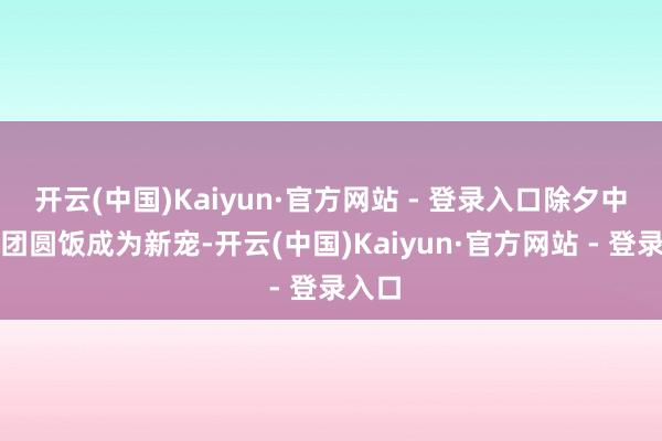 开云(中国)Kaiyun·官方网站 - 登录入口除夕中午的团圆饭成为新宠-开云(中国)Kaiyun·官方网站 - 登录入口